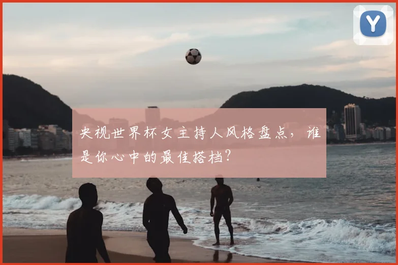 央视世界杯女主持人风格盘点,谁是你心中的最佳搭档?