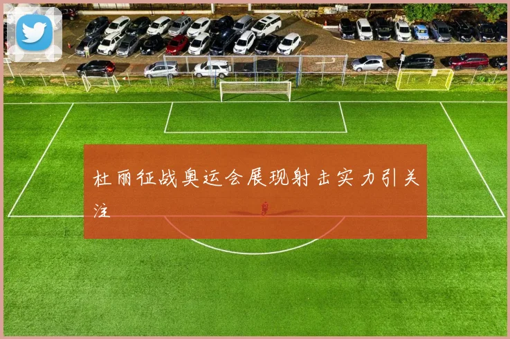 杜丽征战奥运会展现射击实力引关注