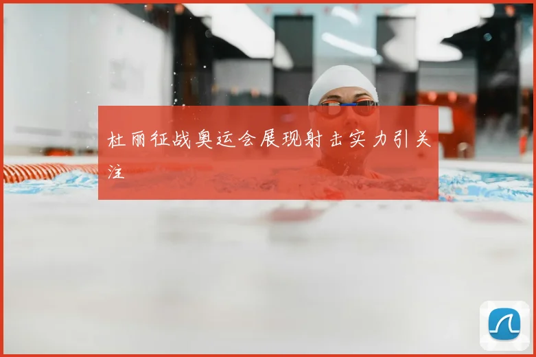 杜丽征战奥运会展现射击实力引关注