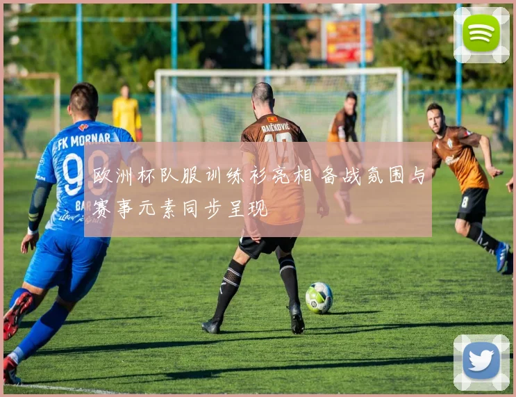 欧洲杯队服训练衫亮相 备战氛围与赛事元素同步呈现