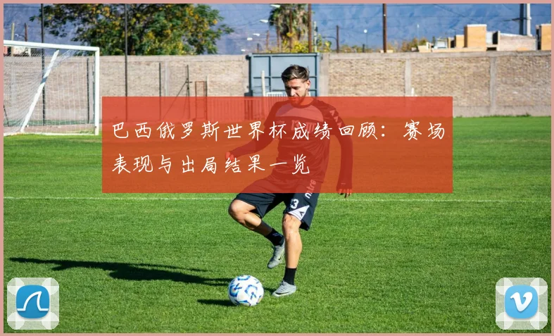 巴西俄罗斯世界杯成绩回顾:赛场表现与出局结果一览