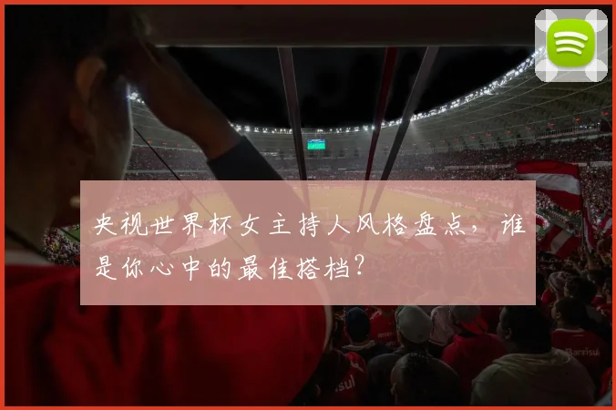 央视世界杯女主持人风格盘点,谁是你心中的最佳搭档?
