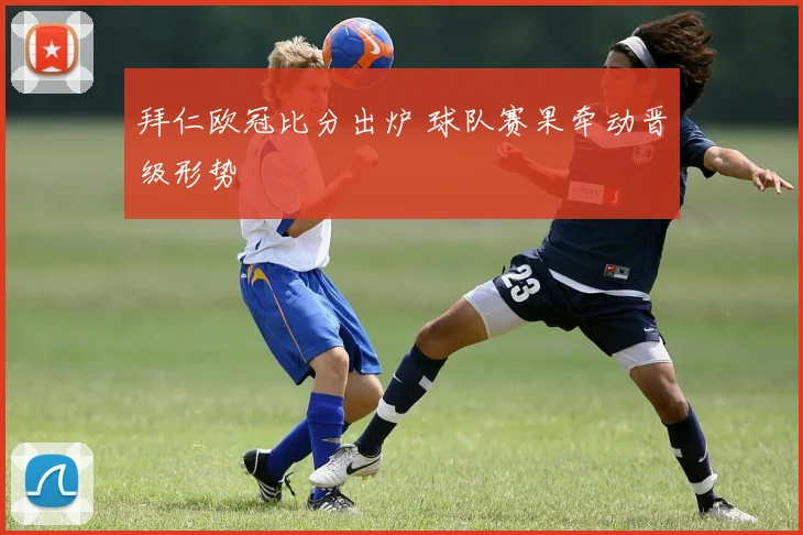拜仁欧冠比分出炉 球队赛果牵动晋级形势