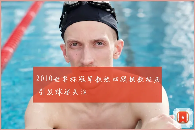2010世界杯冠军教练回顾执教经历 引发球迷关注