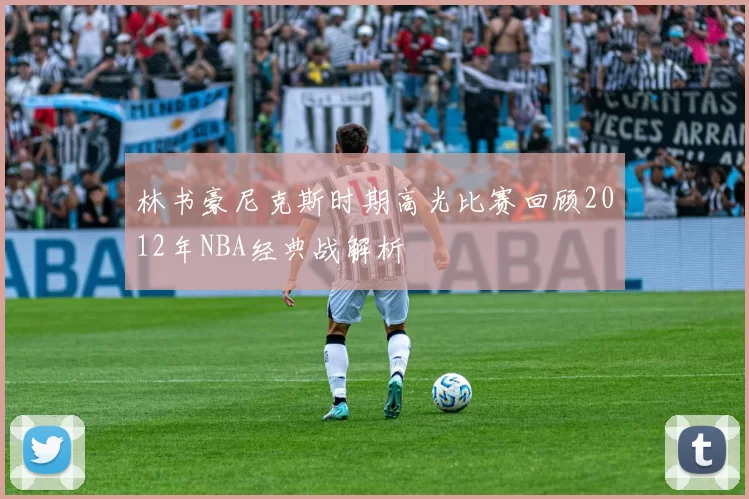 林书豪尼克斯时期高光比赛回顾2012年NBA经典战解析