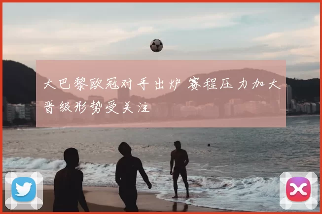 大巴黎欧冠对手出炉 赛程压力加大晋级形势受关注