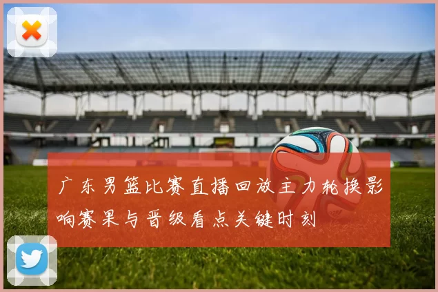广东男篮比赛直播回放主力轮换影响赛果与晋级看点关键时刻