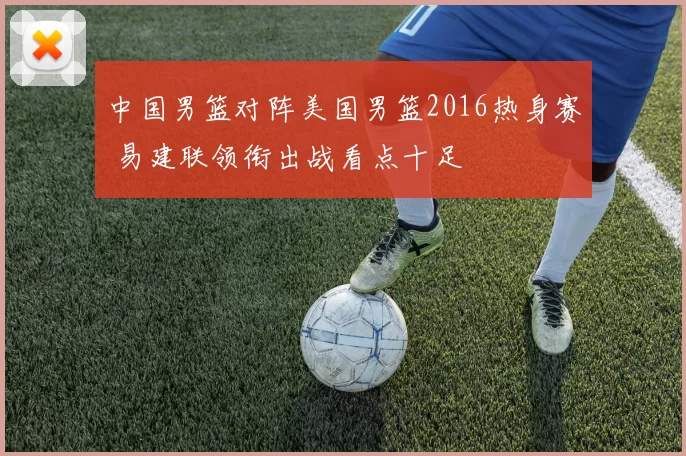 中国男篮对阵美国男篮2016热身赛 易建联领衔出战看点十足