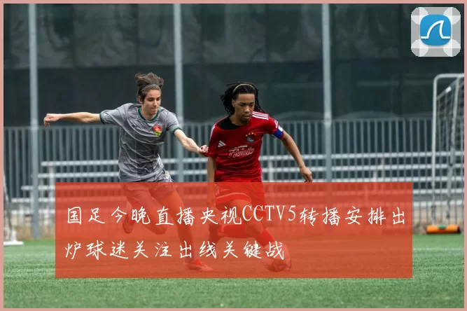 国足今晚直播央视CCTV5转播安排出炉球迷关注出线关键战