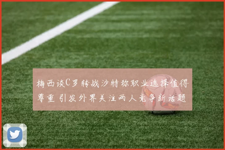 梅西谈C罗转战沙特称职业选择值得尊重 引发外界关注两人竞争新话题