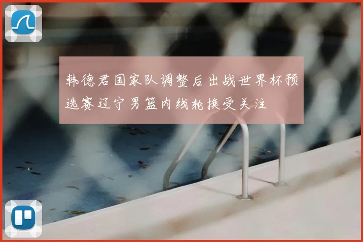 韩德君国家队调整后出战世界杯预选赛辽宁男篮内线轮换受关注