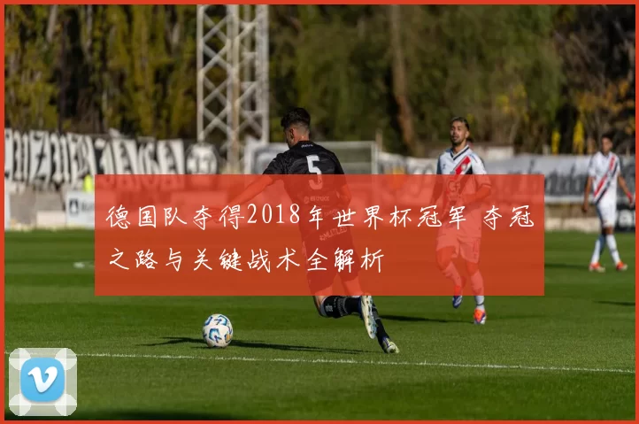 德国队夺得2018年世界杯冠军 夺冠之路与关键战术全解析