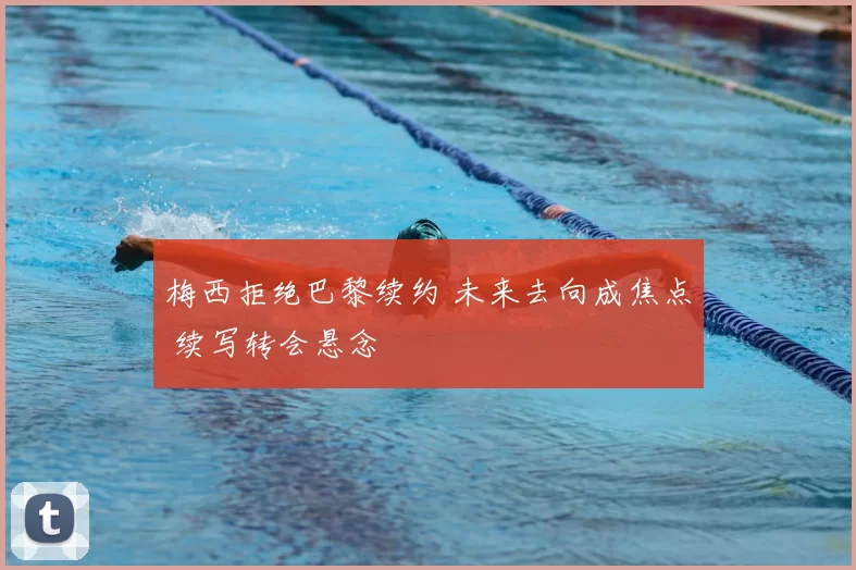 梅西拒绝巴黎续约 未来去向成焦点 续写转会悬念