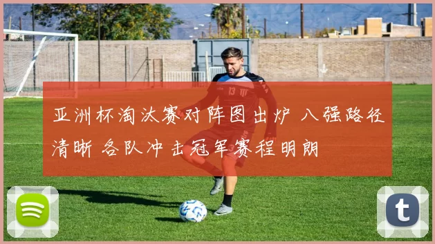 亚洲杯淘汰赛对阵图出炉 八强路径清晰 各队冲击冠军赛程明朗