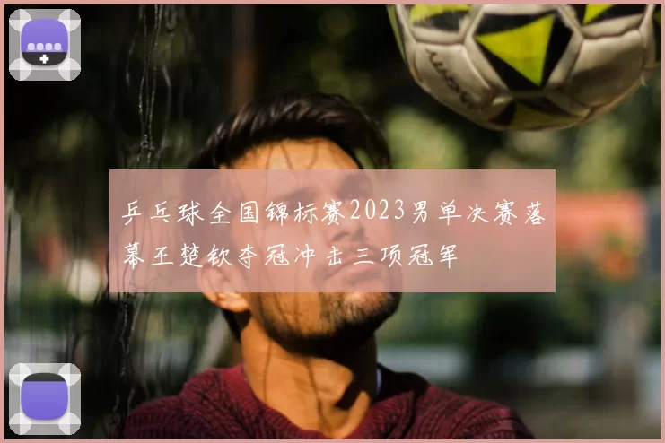 乒乓球全国锦标赛2023男单决赛落幕王楚钦夺冠冲击三项冠军