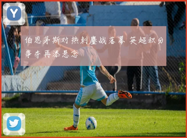 伯恩茅斯对热刺鏖战落幕 英超积分争夺再添悬念