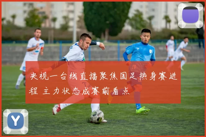 央视一台线直播聚焦国足热身赛进程 主力状态成赛前看点
