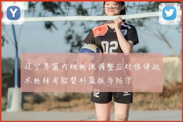 辽宁男篮内线轮换调整应对伤停战术轮转考验替补篮板与防守