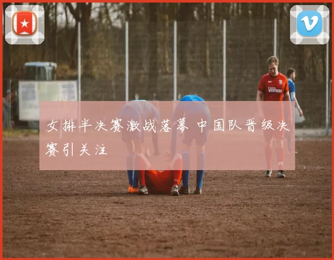 女排半决赛激战落幕 中国队晋级决赛引关注