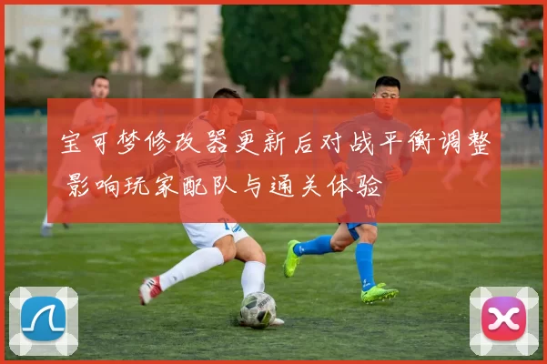 宝可梦修改器更新后对战平衡调整 影响玩家配队与通关体验