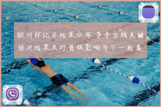 欧洲杯比分结果公布 争夺出线关键场次结果及对晋级影响与下一轮看点