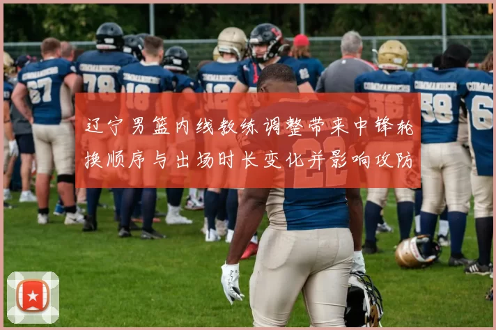 辽宁男篮内线教练调整带来中锋轮换顺序与出场时长变化并影响攻防分工