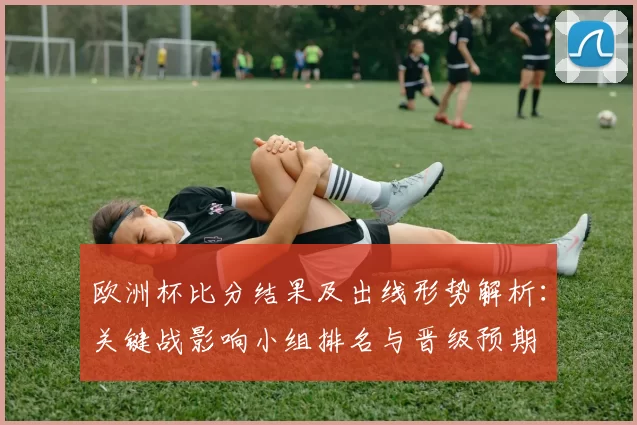 欧洲杯比分结果及出线形势解析:关键战影响小组排名与晋级预期