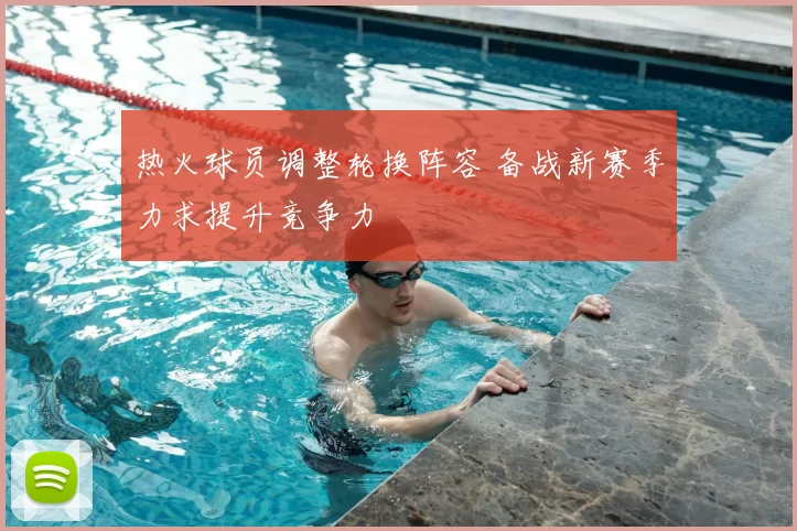 热火球员调整轮换阵容 备战新赛季力求提升竞争力