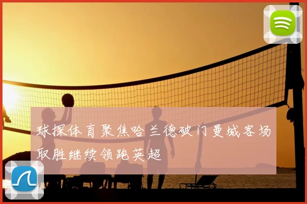 球探体育聚焦哈兰德破门曼城客场取胜继续领跑英超