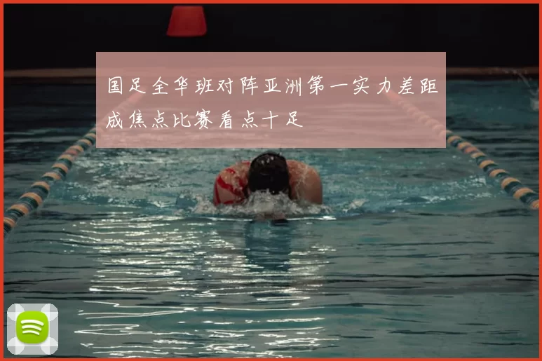 国足全华班对阵亚洲第一实力差距成焦点比赛看点十足