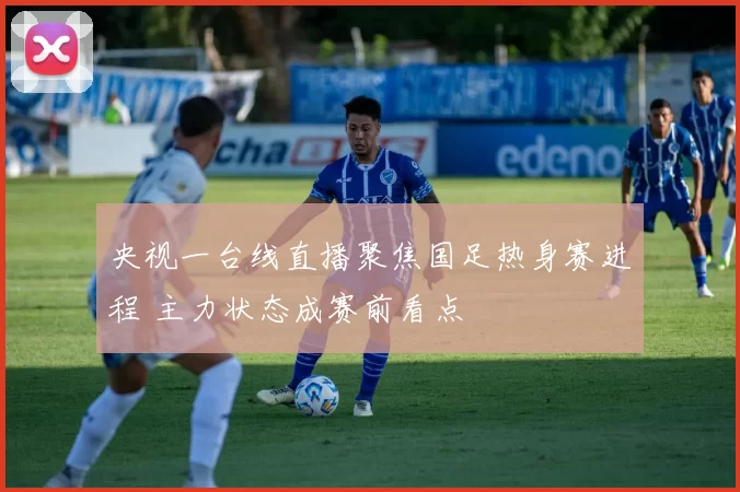 央视一台线直播聚焦国足热身赛进程 主力状态成赛前看点