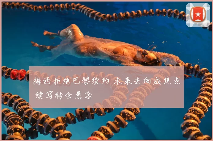 梅西拒绝巴黎续约 未来去向成焦点 续写转会悬念