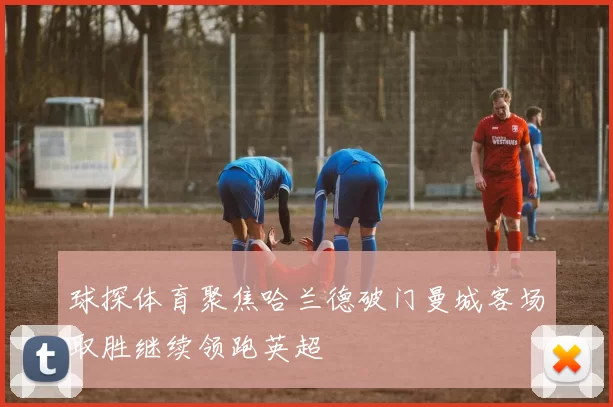 球探体育聚焦哈兰德破门曼城客场取胜继续领跑英超