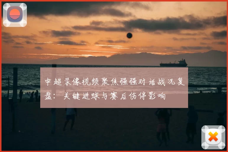 中超录像视频聚焦强强对话战况复盘：关键进球与赛后伤停影响