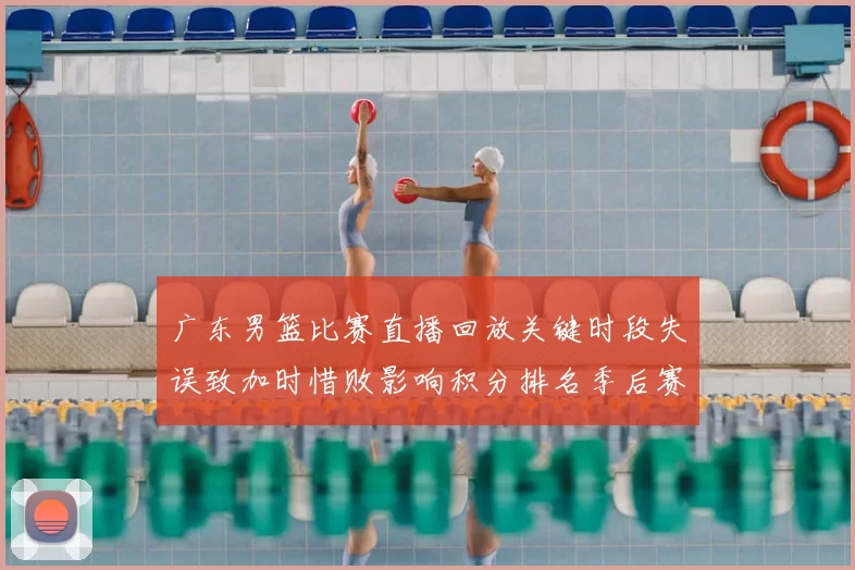 广东男篮比赛直播回放关键时段失误致加时惜败影响积分排名季后赛争夺
