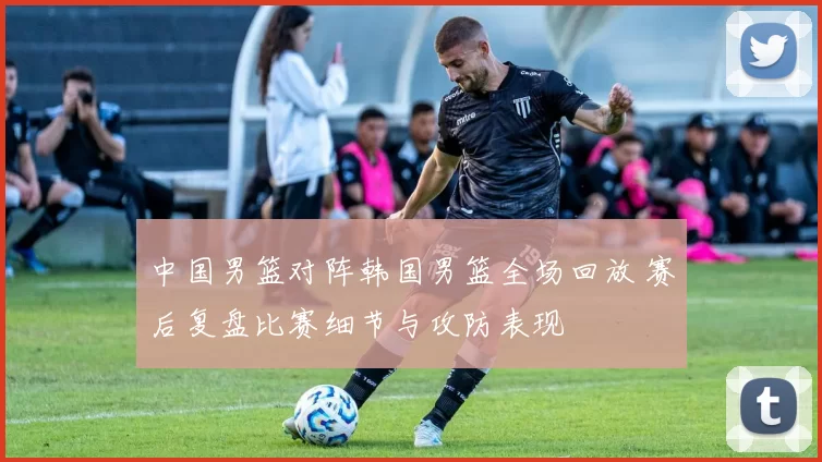 中国男篮对阵韩国男篮全场回放 赛后复盘比赛细节与攻防表现