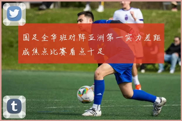 国足全华班对阵亚洲第一实力差距成焦点比赛看点十足