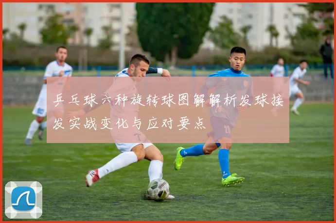 乒乓球六种旋转球图解解析发球接发实战变化与应对要点