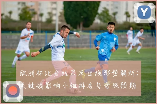 欧洲杯比分结果及出线形势解析:关键战影响小组排名与晋级预期
