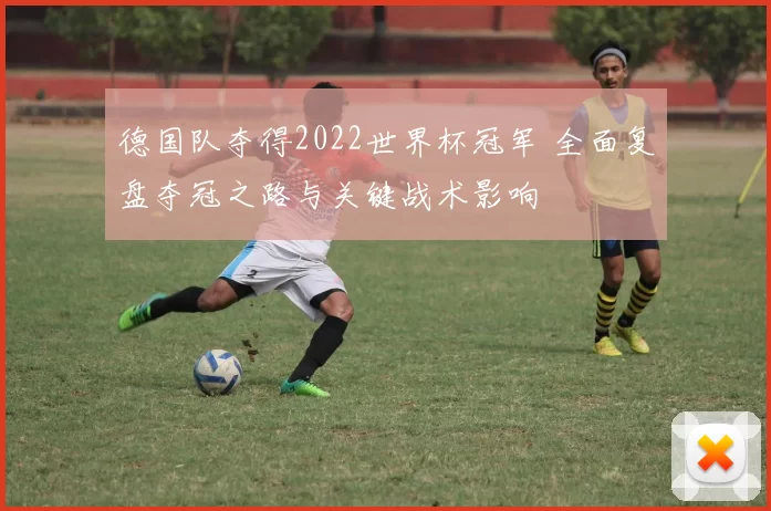 德国队夺得2022世界杯冠军 全面复盘夺冠之路与关键战术影响