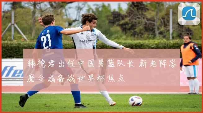 韩德君出任中国男篮队长 新老阵容磨合成备战世界杯焦点