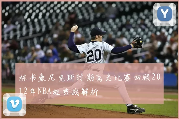 林书豪尼克斯时期高光比赛回顾2012年NBA经典战解析