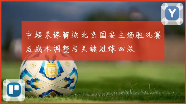 中超录像解读北京国安主场胜况赛后战术调整与关键进球回放