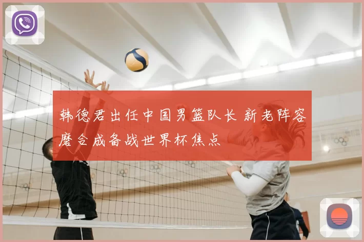 韩德君出任中国男篮队长 新老阵容磨合成备战世界杯焦点