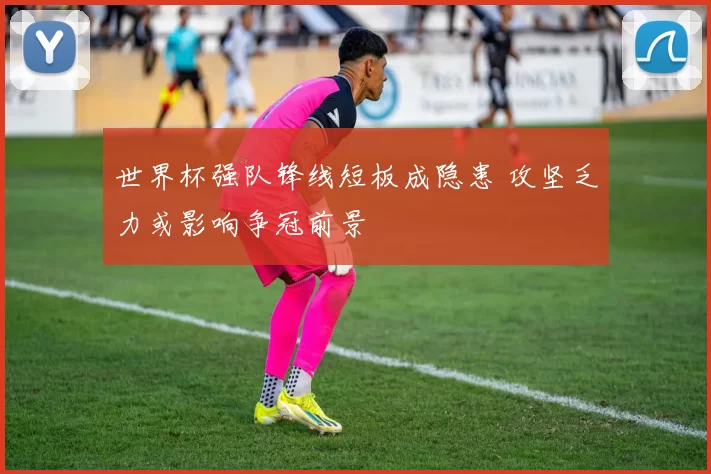 世界杯强队锋线短板成隐患 攻坚乏力或影响争冠前景