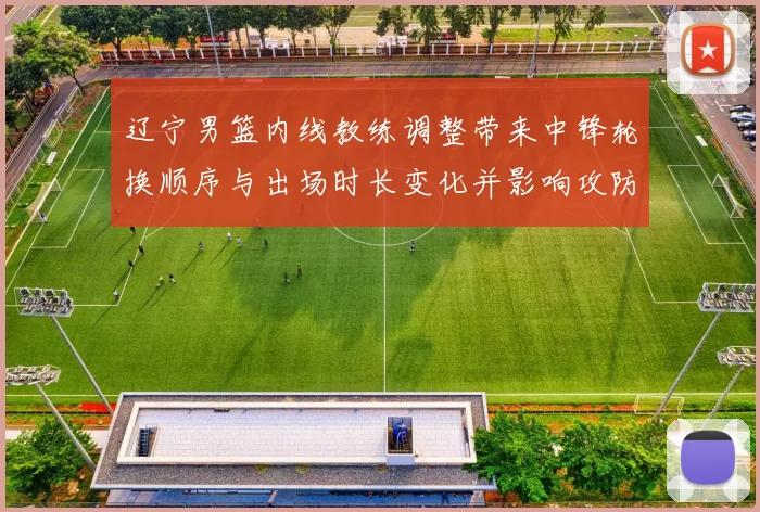 辽宁男篮内线教练调整带来中锋轮换顺序与出场时长变化并影响攻防分工