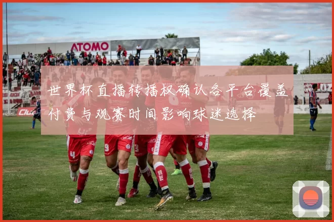 世界杯直播转播权确认各平台覆盖付费与观赛时间影响球迷选择