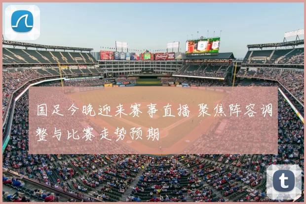 国足今晚迎来赛事直播 聚焦阵容调整与比赛走势预期