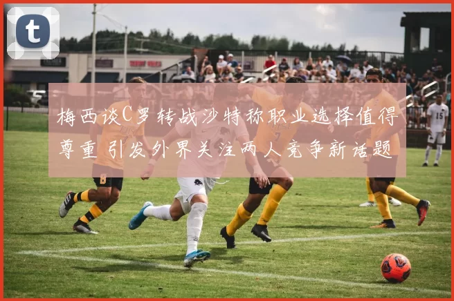 梅西谈C罗转战沙特称职业选择值得尊重 引发外界关注两人竞争新话题