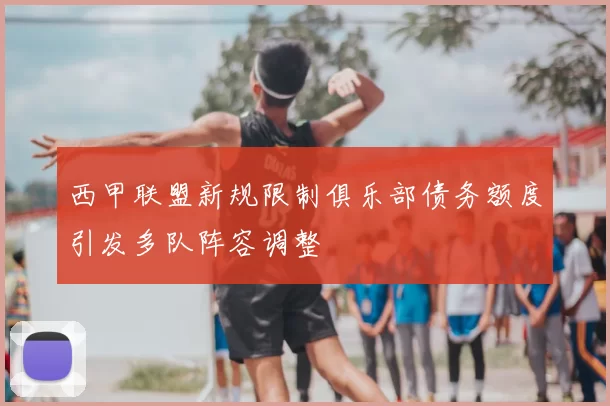 西甲联盟新规限制俱乐部债务额度引发多队阵容调整